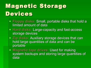 Magnetic Storage Devices Floppy disks:  Small, portable disks that hold a limited amount of data Hard disks:  Large-capacity and fast-access storage devices Zip disks:  Auxiliary storage devices that can hold large quantities of data and can be portable Magnetic tape drives:  Used for making system backups and storing large quantities of data 