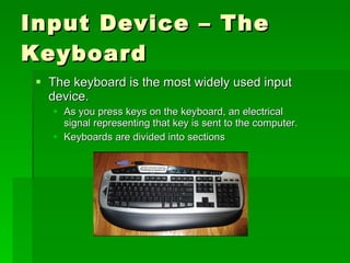 Input Device – The Keyboard The keyboard is the most widely used input device. As you press keys on the keyboard, an electrical signal representing that key is sent to the computer. Keyboards are divided into sections 