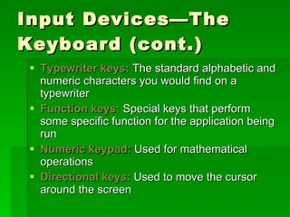 Input Devices—The Keyboard (cont.) Typewriter keys:  The standard alphabetic and numeric characters you would find on a typewriter Function keys:  Special keys that perform some specific function for the application being run Numeric keypad:  Used for mathematical operations Directional keys:  Used to move the cursor around the screen 
