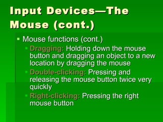 Input Devices—The Mouse (cont.) Mouse functions (cont.) Dragging:  Holding down the mouse button and dragging an object to a new location by dragging the mouse Double-clicking:  Pressing and releasing the mouse button twice very quickly Right-clicking:  Pressing the right  mouse button 