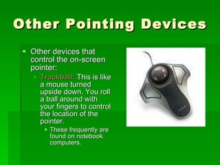 Other Pointing Devices Other devices that control the on-screen pointer: Trackball:  This is like a mouse turned upside down. You roll a ball around with your fingers to control the location of the pointer. These frequently are found on notebook computers. 