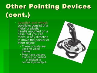 Other Pointing Devices (cont.) Joystick and wheel:  Joysticks consist of a metal or plastic handle mounted on a base that you can move in any direction to move the pointer or other object. These typically are used for video games. Most have buttons that can be pushed  or clicked to control input/output. 