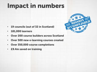 Impact in numbers
• 19 councils (out of 32 in Scotland)
• 181,000 learners
• Over 200 course builders across Scotland
• Over 500 new e-learning courses created
• Over 350,000 course completions
• £9.4m saved on training
 