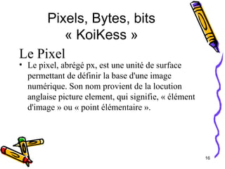 Pixels, Bytes, bits « KoiKess » Le pixel, abrégé px, est une unité de surface permettant de définir la base d'une image numérique. Son nom provient de la locution anglaise picture element, qui signifie, « élément d'image » ou « point élémentaire ». Le Pixel 