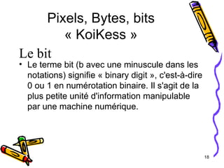 Pixels, Bytes, bits « KoiKess » Le terme bit (b avec une minuscule dans les notations) signifie « binary digit », c'est-à-dire 0 ou 1 en numérotation binaire. Il s'agit de la plus petite unité d'information manipulable par une machine numérique. Le bit 