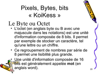 Pixels, Bytes, bits « KoiKess » L'octet (en anglais byte ou B avec une majuscule dans les notations) est une unité d'information composée de 8 bits. Il permet par exemple de stocker un caractère, tel qu'une lettre ou un chiffre. Ce regroupement de nombres par série de 8 permet une lisibilité plus grande. Une unité d'information composée de 16 bits est généralement appelée  mot  (en anglais word). Le Byte ou Octet 