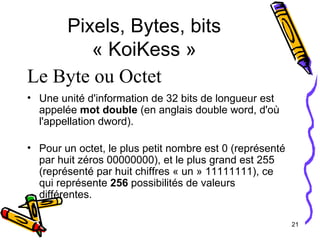 Pixels, Bytes, bits « KoiKess » Une unité d'information de 32 bits de longueur est appelée  mot double  (en anglais double word, d'où l'appellation dword). Pour un octet, le plus petit nombre est 0 (représenté par huit zéros 00000000), et le plus grand est 255 (représenté par huit chiffres « un » 11111111), ce qui représente  256  possibilités de valeurs différentes.   Le Byte ou Octet 