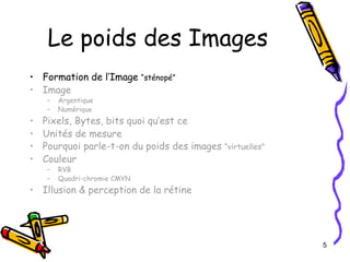 Le poids des Images Formation de l’Image  “sténopé” Image Argentique Numérique Pixels, Bytes, bits quoi qu’est ce Unités de mesure Pourquoi parle-t-on du poids des images  “virtuelles” Couleur RVB Quadri-chromie CMYN Illusion & perception de la rétine 