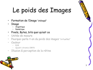 Le poids des Images Formation de l’Image  “sténopé” Image Argentique Numérique Pixels, Bytes, bits quoi qu’est ce Unités de mesure Pourquoi parle-t -on du poids des images  “virtuelles” Couleur RVB Quadri-chromie CMYN Illusion & perception de la rétine 