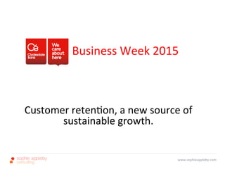  	
  	
  	
  	
  	
  	
  	
  	
  
	
  
	
  	
  	
  	
  	
  	
  	
  	
  	
  	
  
	
  	
   	
  	
  	
   	
  Business	
  Week	
  2015	
  	
  
	
  
	
  
	
  
	
  
Customer	
  reten3on,	
  a	
  new	
  source	
  of	
  	
  
sustainable	
  growth.	
  	
  
www.sophieappleby.com	
  
 