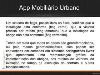 App Mobiliário Urbano
Um sistema de flags, possibilitará ao fiscal certificar que a
instalação está conforme (flag verde), que a vistoria
precisa ser refeita (flag amarelo), que a instalação do
abrigo não está conforme (flag vermelho).
Tendo em vista que todos os dados são georeferenciados,
ou pelo menos georeferenciáveis, eles podem ser
convertidos em camadas em sistemas cartográficos livres
que apresentam uma representação gráfica da
implementação dos abrigos, dos roteiros de vistorias, da
evolução no tempo da execução do contrato e outras
funcionalidades.
 