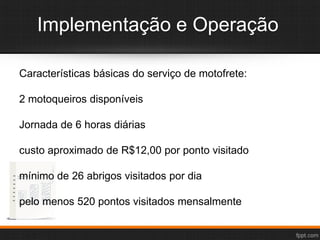 Implementação e Operação
Características básicas do serviço de motofrete:
2 motoqueiros disponíveis
Jornada de 6 horas diárias
custo aproximado de R$12,00 por ponto visitado
mínimo de 26 abrigos visitados por dia
pelo menos 520 pontos visitados mensalmente
 
