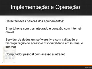 Implementação e Operação
Caracterísitcas básicas dos equipamentos:
Smartphone com gps integrado e conexão com internet
móvel
Servidor de dados em software livre com validação e
hierarquização de acesso e disponibilidade em intranet e
internet
Computador pessoal com acesso a intranet
 