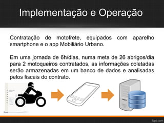 Implementação e Operação
Contratação de motofrete, equipados com aparelho
smartphone e o app Mobiliário Urbano.
Em uma jornada de 6h/dias, numa meta de 26 abrigos/dia
para 2 motoqueiros contratados, as informações coletadas
serão armazenadas em um banco de dados e analisadas
pelos fiscais do contrato.
 