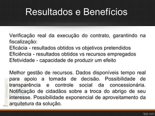 Resultados e Benefícios
Verificação real da execução do contrato, garantindo na
fiscalização:
Eficácia - resultados obtidos vs objetivos pretendidos
Eficiência - resultados obtidos vs recursos empregados
Efetividade - capacidade de produzir um efeito
Melhor gestão de recursos. Dados disponíveis tempo real
para apoio a tomada de decisão. Possibilidade de
transparência e controle social da concessionária.
Notificação de cidadãos sobre a troca do abrigo de seu
interesse. Possibilidade exponencial de aproveitamento da
arquitetura da solução.
 