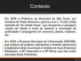 Contexto
Em 2006 a Prefeitura do Município de São Paulo, por
iniciativa do Poder Executivo, aprova a Lei n. 14.223, então
batizada de “lei cidade limpa”, que reorganiza a paisagem
urbana da cidade e limita ao extremo a veiculação de
publicidade e propaganda em anúncios, placas, outdoors,
etc.
Em 2009 a Empresa Municipal de Urbanização (EMURB),
que cuidava de projetos urbanisticos e também gerenciava
e executava obras municipais é cindida em duas Empresas
Municipais, a SP Urbanismo e a SP Obras, que irão cuidar
das duas áreas finalísticas.
 