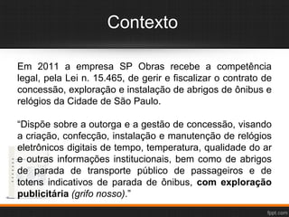 Contexto
Em 2011 a empresa SP Obras recebe a competência
legal, pela Lei n. 15.465, de gerir e fiscalizar o contrato de
concessão, exploração e instalação de abrigos de ônibus e
relógios da Cidade de São Paulo.
“Dispõe sobre a outorga e a gestão de concessão, visando
a criação, confecção, instalação e manutenção de relógios
eletrônicos digitais de tempo, temperatura, qualidade do ar
e outras informações institucionais, bem como de abrigos
de parada de transporte público de passageiros e de
totens indicativos de parada de ônibus, com exploração
publicitária (grifo nosso).”
 