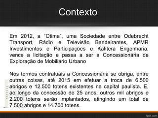 Contexto
Em 2012, a “Otima”, uma Sociedade entre Odebrecht
Transport, Rádio e Televisão Bandeirantes, APMR
Investimentos e Participações e Kalítera Engenharia,
vence a licitação e passa a ser a Concessionária de
Exploração de Mobiliário Urbano
Nos termos contratuais a Concessionária se obriga, entre
outras coisas, até 2015 em efetuar a troca de 6.500
abrigos e 12.500 totens existentes na capital paulista. E,
ao longo da concessão de 25 anos, outros mil abrigos e
2.200 totens serão implantados, atingindo um total de
7.500 abrigos e 14.700 totens.
 
