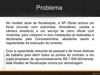 Problema
No modelo atual de fiscalização, a SP Obras aciona um
fiscal (munido com prancheta, formulários, caneta e
câmera amadora) e um serviço de carro oficial com
motorista, para visitarem in loco instalações já realizadas e
declaradas pela Concessionária, atestando assim a
regularidade da execução do contrato.
Com a capacidade reduzida de pessoal e de horas efetivas
de trabalho para aferir todos os pontos do contrato, e um
custo projetado de aproximadamente R$ 7.500,00/mensal,
este modelo de fiscalização ocorre por amostragem.
 