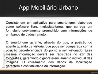App Mobiliário Urbano
Consiste em um aplicatívo para smartphone, elaborado
como software livre, multiplataforma, que carrega um
formulário previamente preenchido com informações de
um banco de dados remoto.
O smartphone garante, através do gps, a posição do
agente quando da vistoria, que pode ser comparada com a
posição georeferenciada do ponto a ser vistoriado. Essa
mesma informação deverá ser registrada no exif das
fotografias, garantindo o georeferenciamento individual das
imagens. O cruzamento dos dados de localização
garantem a confiabilidade da informação.
 