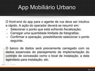 App Mobiliário Urbano
O front-end do app para o agente de rua deve ser intuitivo
e rápido. A ação do operador deverá se resumir em:
- Selecionar o ponto que está sofrendo fiscalização;
- Carregar uma quantidade limitada de fotografias;
- Confirmar a operação, possibilitando selecionar o ponto
seguinte.
O banco de dados será previamente carregado com os
dados essenciais do planejamento de implementação do
contrato de concessão como o local de instalação, a data
agendada para instalação, etc.
 