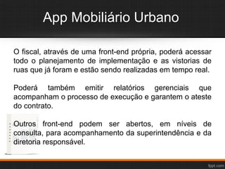 App Mobiliário Urbano
O fiscal, através de uma front-end própria, poderá acessar
todo o planejamento de implementação e as vistorias de
ruas que já foram e estão sendo realizadas em tempo real.
Poderá também emitir relatórios gerenciais que
acompanham o processo de execução e garantem o ateste
do contrato.
Outros front-end podem ser abertos, em níveis de
consulta, para acompanhamento da superintendência e da
diretoria responsável.
 