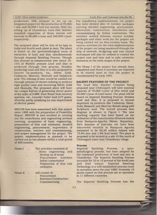 I ILZIC    Silver Jubilee Conference                                       Lead, Zinc and Cadmium   into the 90s   I
production,    HZL propose to set up an                         For expedttious implementation, the project
integrated project for the production of 70,000                 has been divided into 15 turnkey packages
t zinc and 35,000 t lead per annum. With the                    covering detailed engineering, procurement,
setting up of Chanderiya Lead Zinc Smelter                      fabrication, construction,     installation  and
installed capacities     of these metals will                   commissioning by Indian contractors. The
increase to 65,000 t Zyear and 169,000 t/year                   interface worked between various turnkey
respectively .                                                  packages and other work for the project are
                                                                being carried out on Non-turnkey basis. The
The proposed plant will be tirst of its type in                 vartous activities for the total implementation
India and fourth such plant in Asia. The plant                  of the project are being monitored through the
is based on the pyrornetallurgtcal route of                     help of network. Budgeting and cost control
extraction of Lead and Zinc simultaneously                      techniques will also be utilized to control the
through Imperial Smelting Process. Though                       project cost and time and to take corrective
this process is comparatively new about 10-                     measures at the early stages of the project.
 15% of World's primary Lead and Zinc is
produced through       this process. Besides                    The Phase I of the project has already been
producing Lead and Zinc it is also proposed to                  completed and Phase II activities are expected
recover by-products,       viz., Silver, Gold,                  to be started soon so that the project is
Cadmium, Mercury, Bismuth and Sulphuric                         commissioned by early 1991.
acid. The refining of zinc would be carried out
through process of electro-refining to produce                  SALIENT FEATURES       OF THE PROJECT
high quality Lead and recovering Silver, Gold                   The Lead Zinc Smelter Complex being
and Bismuth. The proposed plant will have                       proposed near Chittorgarh will have nominal
the unique feature of generating electic power                  capacity of 70,000 t/year of Zinc metal and
 of the order of9 MW, from Waste heat recovery                  35,000 t/year of Lead metal. The plant will be
 systems, viz., Launder boiler land LCV gases,                  based on Imperial Smelting Process. Besides
whereby partly satisfying. its own requirement                  Lead and Zinc, it is proposed to recover
 of electricpower.                                              important by-products like Cadmium, Silver.
                                                                Gold. Bismuth and Mercury Metals along with
MECON has been associated with this project                     Sulphuric acid. The overall process flow
since 1982 with the preparation of Feasibility                  diagram is shown in Figure I. The new
Report. MECON is now involved in carrying                       smelting capacity has been based on the
out the consultancy and engineering services                    utilisation of the concentrates obtained mainly
covering, acceptance of basic engineering,                      from Rampura-Agucha Mines, Rajasthan.
preparation of firm cost estimates, detailed                    Rich deposits of lead-zinc ore have been
engmeering.. procurement,      supervision    of                discovered recently at Rampura Agucha
construction,   erection and commissioning,                     estimated to be 60.35 million tonnes with
and project management for the project. The                      13.5% zinc and 1.9% lead metal. The plant is
project implementation     is planned to be                     proposed to be located at a site 10 Km north of
carried out in two phases within a total period                 Chittorgarh town near Chanderiya village.
of 489 months.
                                                                Process
 Phase I               The activities consisted of:             Imperial     Smelting      Process.  a   pyre-
                       - Basic engineering          and         metallurgical process. has been adopted for
                          firming up of scope                   the combined production of lead and zinc at
                          Procurement        activities         Chanderiya. The Imperial Smelting Process
                          before commitment                     accounts for 10 to 15 percent of the world zinc
                          Preparation of firm cost              and    lead     output.     Imperial  Smelting
                          estimates                             Technology is a well established process route
                                                                in operation since the year 1960. Presently 13
 P        e II         will consist of:                         plants based on this process are in operation
                           Procurement                          in 11 different countries.
                           Erection/ Construction
                           Commissioning                        The   Imperial   Smelting   Process    has   the

                                                          7.2
 