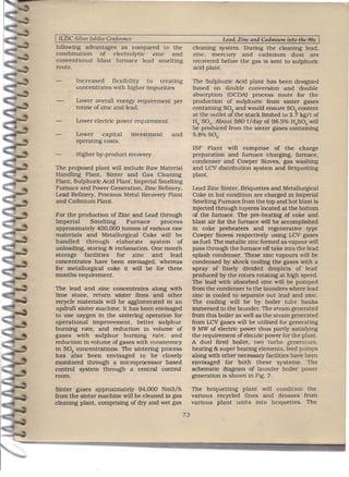 ILZIC Silver Jubilee Con erence                                        Lead, Zinc and Cadmium into the 90s
following advantages as compared to the                     cleaning system. During the cleaning lead.
combination    of electrolytic  zinc  and                   zinc. mercury       and cadmium      dust are
conventional  blast furnace lead smelting                   recovered before the gas is sent to sulphuric
route.                                                      acid plant.

        Increased    flexibility to  treating               The Sulphuric Acid plant has been designed
        concentrates with higher impurities                 based on double conversion and double
                                                            absorption (DCDA) process route for the
        Lower overall energy requirement        per         production of sulphuric from sinter gases
        tonne of zinc and lead.   .                         containing S02 and would ensure S02 content
                                                            at the outlet of the stack limited to 2.7 kg/t of
        Lower electric power requirement.                   H2 S04' About 580 t/rlay of 98.5% H2S04 will
                                                            be produced from the sinter gases containing
        Lower     capital          investment   and         5.8% S02'
        operating costs.
                                                            ISF Plant will comprise of the charge
        Higher by-product recovery .                        preparation and furnace charging. furnace.
                                                            condenser and Cowper Stoves. gas washing
The proposed plant will include Raw Material                and LCV distribution system and Brtquetttng
Handling Plant, Sinter and Gas Cleaning                     plant.                            .
Plant. Sulphuric Acid Plant, Imperial Smelting
Furnace and Power Generation. Zinc Refinery.                Lead Zinc Sinter. Briquettes and Metallurgical
Lead Refinery. Precious Metal Recovery Plant                Coke in hot condition are charged in Imperial
and Cadmium Plant.                                          Smelting Furnace from the top and hot blast is
                                                            injected through tuyeres located at the bottom
For the production of Zinc and Lead through                 of the furnace. The pre-heating of coke and
Imperial      Smelting     Furnace    .process              blast air for the furnace will be accomplished
approximately 400.000 tonnes of various raw                 in coke preheaters and regenerative. type
materials and Metallurgical Coke will be                    Cowper Stoves respectively using LCV gases
handled     through    elaborate   system     of            as;fuel. The metallic zinc formed as vapour will
unloading. storing & reclamation. One month                 pass through the furnace off take into the lead
storage    facilities  for zinc     and    lead             splash condenser. These zinc vapours will be
concentrates have been envisaged. whereas                   condensed by shock cooling the gases with a
for metallurgical coke it will be for three                 spray of finely divided droplets of lead
months requirement.                                         produced by the rotors rotating at high speed.
                                                            The lead with absorbed zinc. will be pumped
The lead and zinc concentrates along with                   from the condenser to the launders where lead
lime stone. return sinter fines and other                   zinc is cooled to separate out lead and zinc.
recycle materials will be agglomerated in an                The cooling will be by boiler tube banks
updraft sinter machine. It has been envisaged               immersed in the launder. The steam generated
to use oxygen in the sintertng operation for                from this boiler as well as the steam generated
operational   improvement.    better sulphur                from LCV gases will be utilised for generating
burning rate. and reduction in volume of                    9 MW of electric power thus partly satisfying
gases with sulphur       burning    rate. and               the requirement of electric power for the plant.
reduction in volume of gases with consistency               A duel fired boiler; two turbo. generators.
in S02 concentrations. The smtertng process                 heating & super heating elements. feed pumps
has also been envisaged to be closely                       along with other necessary facilities have been
monitored through a microprocessor based                    envisaged for both these systems. The
control system through a central control                    schematic diagram of launder boiler power
room.                                                       generation is shown in Fig. 2.

Sinter gases approximately 94.000 Nm3/h                     The briquettmg plant will condition the
from the sinter machine will be cleaned in gas              various recycled fines and drosses from
cleaning plant, comprising of dry and wet gas               various plant units into briquettes. The

                                                      7.3
 