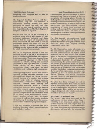 I ILZIC Silver Jubilee Conference                                         Lead, Zinc and Cadmium into.the 90s   I
briquettes thus produced            will be sent   to         Cadmium plant has been envisaged to recover
smelting furnace.                                             cadmium from fumes recovered in hot gas
                                                              precipitator of sintertng plant, through Ion
The Imperial Smelting Furnace will have                       Exchange Process. The Ion-exchange resin will
considerable     slag fall and therefore       a              exchange cadmium from the acidic liquor. The
continuous      tapping    system   has    been               caustic cadmium will be finally produced by
envisaged to ensure not only easy slag                        regenerating     the Ion-exchange       column,
handling but also loss of byproducts metals                   cementation of liquor thus produced and
into slag will be reduced. The block diagram of               melting and casting of the cadmium sponge.
ISF plant is shown in Figure 3.                               These cadmium plates are sent to Zinc
                                                              Refinery plant for further refining to cadmium
Furnace Zinc from the ISF will be refined in a                metal in the baby column.
refluxmg plant which will consist of lead
columns,     cadmium    columns     and baby                  For this project, microprocessor      based
column. Half the output will be produced as                   Distributed Digital Control System (DDC
GOB Zinc with 98.5% Zinc which is used by                     System) have been envisaged for three major
galvanizers directly and other half wtll be                   units viz., Sinter Plant, Imperial Smelting
distilled further to produce 99.99% purity                    Furnace and Power Plant.
SHG Zinc needed for special alloy applications
for which imports of zinc are made.                           The DDC System has major advantages over
                                                              the conventional      system a) better man/
One of the important features of the zinc                     machine communication, b) higher system
refluxmg process is the use of silicon carbide                reliability due to high mean time between
trays for distillation of SHG Zinc and cadmium                failure of the system, c) modular construction,
from impure zinc. These super-imposed trays                   d) better system expandablltty., e) maximum
with staggered        openings at the bottom                  configuration    flexibility, 0 self-diagnostic
comprise a column. OWing into excellent                       feature making the system maintenance easy
properties of very high resistance to thermal                 and faster, g) controllers have self tunning
shock      backed     by very good thermal                    feature reducing system stabilization time, h)
conductivity      these trays make an ideal                   data storage facilities make nost trip analysis
distillation unit working at high temperature.                possible, t) redudant configuration is possible
                                                              due to use of microprocessors in various sub-
Refining of impure lead bullion from Imperial                 systems, j) ease of communication          with
Smelting Furnace has been envisaged to be                     Similar systems       and future     production
electro-refined     based on Bett s Process.                  planning computer. The typical configuration
Special features of a modern lead refinery                    diagram is shown in Figure 5.
include large cells of polymer concrete
construction,      continuous      anode casting              The plant has been envisaged to work on
machine,      cathode      sheet     casting  and             imported coke for first five years and there
preparation      machine,     anode & cathode                 after on indigenous coke. The plant capacities
preparation conveyor, spent anode washing                     for the proposed plant are based on utilization
and slime removal cranes, etc. The various                    of Indian coke. There will be an increase in
advantages of electrolytic lead refinery over                 outputs if imported coke with low ash content
pyrometallurgtcal route are automation of the                 is used as shown in the Table 01.
of the plant, better environmental control,
higher     quality    refined    lead, increased              IMPLEMENTATION        CONCEPT
recoveries of lead and byproducts, simplicity                 The project has been conceived to be
of starting up & shutting down the process.                   implemented in two phases. The Phase I
Flowsheet for lead refinery is given in Figure 4.             consisting of pre-investment activities to firm
                                                              up the scope of work and prepare firm cost
It has been envisaged to process dore metal                   estimate for submission to the Government.
produced from lead refinery electrolytically to               The Phase II activities of total implementation
gold and silver bullion.                                      of the project will start after the approval. The


                                                        7.4
 