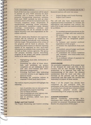 I ILZIC Silver Jubilee Conference                                      Lead, Zinc and Cadmium into the 90s
Each of the turn-key contractors will be asked              financial matters will cover two areas:
to provide an area PERf network for their
activities and a master network will be                            Project Budget and Funds Planning
prepared incorporating important activities                        Project Cost Control
from each PERf network as well as other
activities which will not be included under the             The cell will also have experienced cost
turn-key suppliers' scope. Preparation of                   engineers/techno-economists    to monitor the
specifications, tendering, tender evaluation,               expenditure and maintain cost control. The
order placement, equipment supply, detailed                 task of the budget and cost control activity will
drawings,        construction,    erection and              be as follows:
commissioning will all be covered in their
logical sequence and inter-dependence in the                       To establish general procedures on the
master network.                                                    matters of budget and cost control for
                                                                   the project
With the initial plan flnalised and approved,                      To consolidate the budget for each
control will be achieved by reviewing the                          package into an integrated project
physical progress periodically and comparing                       budget
with the target. The periodicity of the review of                  To estimate and monitor overhead
the progress will be fixed in advance. The                         expenditure of the project
monitoring will be based on efficient reporting                    To monitor the expenditure from each
system to be organised so that up-to-date                          area
information is available from construction site                    To establish annual budget and funds
as well as from various agencies. The group                        requirement for the project
will prepare monthly reports describing                            To consolidate the contact variations
progress of the project and advise corrective                      and establish over-runs/under-runs
action to be taken as follows:                                     for the project
                                                                   To co-ordinate release of payment for
 •        Highlighting short-falls, bottlenecks or                 different contractors.
          constraints.
 *        Examining the effect of these short-              CONCLUSIONS
          falls   and    problems     on project            On successful completion of the project most
          completion as per estimates of time               of the demand for Lead and Zinc in the
          and also inter-related       and inter-           country will be met through indigenous
          dependent programmes.                             production. It is expected that with the
 •        Providing feed-back data indicating               commissioning of the plant, the demand
          corrective actions to put lagging areas           satisfaction level for Lead and Zinc will
          back on course.                                   increase to 64 percent and 85 percent
 •        Reviewing the corrective actions in               respectively and also make the country less
          response to feed-back instructions.               dependent on import of these metals.

The various reports prepared will highlight the             Phase I of the project has already been
following:                                                  completed       as per schedule        with the
                                                            .submtsston of the Firm Cost Estimates. Phase
          List of activities due in next period for         II activities have already been initiated and the
          planning and progress reporting                   methodology        adopted     would       enable
          List of critical activities                       commissioning of the pro]ect by early 1991.
          List of activities are-wise/agency-wise
          List of activities in progress
          List of activities, which have been               ACKNOWLEDGEMENT
          delayed, etc.                                     MECON thankfully         acknowledge   M/s.
                                                            Hindustan Zinc Limited for the information
Budget and Cost Control                                     provided on proposed Chandertya Lead Zinc
The Project Monitoring and Control covering                 Smelter for preparation of this paper.


                                                      7.7
 