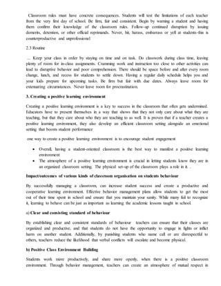 Classroom rules must have concrete consequences. Students will test the limitations of each teacher
from the very first day of school. Be firm, fair and consistent. Begin by warning a student and having
them confirm their knowledge of the classroom rules. Follow-up continued disruption by issuing
demerits, detention, or other official reprimands. Never, hit, harass, embarrass or yell at students-this is
counterproductive and unprofessional
2.3 Routine
... Keep your class in order by staying on time and on task. Do classwork during class time, leaving
plenty of room for in-class assignments. Cramming work and instruction too close to other activities can
lead to disruptive behavior and poor comprehension. There should be space before and after every room
change, lunch, and recess for students to settle down. Having a regular daily schedule helps you and
your kids prepare for upcoming tasks. Be firm but fair with due dates. Always leave room for
extenuating circumstances. Never leave room for procrastination.
3. Creating a positive learning environment
Creating a positive learning environment is a key to success in the classroom that often gets undermined.
Educators have to present themselves in a way that shows that they not only care about what they are
teaching, but that they care about who they are teaching to as well. It is proven that if a teacher creates a
positive learning environment, they also develop an efficient classroom setting alongside an emotional
setting that boosts student performance
one way to create a positive learning environment is to encourage student engagement
 Overall, having a student-oriented classroom is the best way to manifest a positive learning
environment
 The atmosphere of a positive learning environment is crucial in letting students know they are in
an organized classroom setting. The physical set-up of the classroom plays a role in it. .
Impact/outcomes of various kinds of classroom organisation on students behaviour
By successfully managing a classroom, can increase student success and create a productive and
cooperative learning environment. Effective behavior management plans allow students to get the most
out of their time spent in school and ensure that you maintain your sanity. While many fail to recognize
it, learning to behave can be just as important as learning the academic lessons taught in school.
a) Clear and consisting standard of behaviour
By establishing clear and consistent standards of behaviour teachers can ensure that their classes are
organized and productive, and that students do not have the opportunity to engage in fights or inflict
harm on another student. Additionally, by punishing students who name call or are disrespectful to
others, teachers reduce the likelihood that verbal conflicts will escalate and become physical.
b) Positive Class Environment Building
Students work more productively, and share more openly, when there is a positive classroom
environment. Through behavior management, teachers can create an atmosphere of mutual respect in
 
