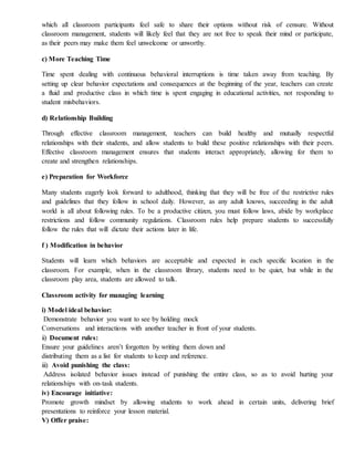 which all classroom participants feel safe to share their options without risk of censure. Without
classroom management, students will likely feel that they are not free to speak their mind or participate,
as their peers may make them feel unwelcome or unworthy.
c) More Teaching Time
Time spent dealing with continuous behavioral interruptions is time taken away from teaching. By
setting up clear behavior expectations and consequences at the beginning of the year, teachers can create
a fluid and productive class in which time is spent engaging in educational activities, not responding to
student misbehaviors.
d) Relationship Building
Through effective classroom management, teachers can build healthy and mutually respectful
relationships with their students, and allow students to build these positive relationships with their peers.
Effective classroom management ensures that students interact appropriately, allowing for them to
create and strengthen relationships.
e) Preparation for Workforce
Many students eagerly look forward to adulthood, thinking that they will be free of the restrictive rules
and guidelines that they follow in school daily. However, as any adult knows, succeeding in the adult
world is all about following rules. To be a productive citizen, you must follow laws, abide by workplace
restrictions and follow community regulations. Classroom rules help prepare students to successfully
follow the rules that will dictate their actions later in life.
f ) Modification in behavior
Students will learn which behaviors are acceptable and expected in each specific location in the
classroom. For example, when in the classroom library, students need to be quiet, but while in the
classroom play area, students are allowed to talk.
Classroom activity for managing learning
i) Model ideal behavior:
Demonstrate behavior you want to see by holding mock
Conversations and interactions with another teacher in front of your students.
ii) Document rules:
Ensure your guidelines aren’t forgotten by writing them down and
distributing them as a list for students to keep and reference.
iii) Avoid punishing the class:
Address isolated behavior issues instead of punishing the entire class, so as to avoid hurting your
relationships with on-task students.
iv) Encourage initiative:
Promote growth mindset by allowing students to work ahead in certain units, delivering brief
presentations to reinforce your lesson material.
V) Offer praise:
 