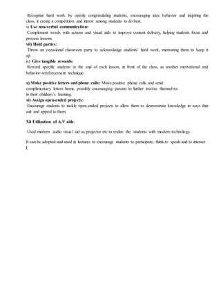 Recognize hard work by openly congratulating students, encouraging idea behavior and inspiring the
class, it create a competition and intrest among students to do best.
vi Use non-verbal communication:
Complement words with actions and visual aids to improve content delivery, helping students focus and
process lessons.
vii) Hold parties:
Throw an occasional classroom party to acknowledge students’ hard work, motivating them to keep it
up.
ix) Give tangible rewards:
Reward specific students at the end of each lesson, in front of the class, as another motivational and
behavior-reinforcement technique.
x) Make positive letters and phone calls: Make positive phone calls and send
complimentary letters home, possibly encouraging parents to further involve themselves
in their children’s learning.
xi) Assign open-ended projects:
Encourage students to tackle open-ended projects to allow them to demonstrate knowledge in ways that
suit and appeal to them.
Xii Utilization of A.V aids:
Used modern audio visual aid as projector etc to realize the students with modern technology
It can be adopted and used in lectures to encourage students to participate, think,to speak and to interact
[
 