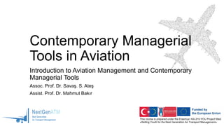This course is prepared under the Erasmus+ KA-210-YOU Project titled
«Skilling Youth for the Next Generation Air Transport Management»
Contemporary Managerial
Tools in Aviation
Introduction to Aviation Management and Contemporary
Managerial Tools
Assoc. Prof. Dr. Savaş. S. Ateş
Assist. Prof. Dr. Mahmut Bakır
 