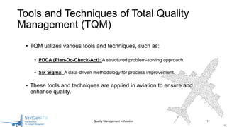 • TQM utilizes various tools and techniques, such as:
• PDCA (Plan-Do-Check-Act): A structured problem-solving approach.
• Six Sigma: A data-driven methodology for process improvement.
• These tools and techniques are applied in aviation to ensure and
enhance quality.
Quality Management in Aviation 11
Tools and Techniques of Total Quality
Management (TQM)
 