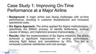 • Background: A major airline was facing challenges with on-time
performance, resulting in customer dissatisfaction and increased
operational costs.
• Six Sigma Approach: The airline applied Six Sigma methodologies,
specifically the DMAIC process, to identify bottlenecks, analyze
causes of delays, and implement process improvements.
• Results: After the implementation of Six Sigma initiatives, the airline
achieved a significant improvement in on-time performance,
reducing flight delays and cancellations by 30%. This led to
increased customer satisfaction and cost savings.
Quality Management in Aviation 19
Case Study 1: Improving On-Time
Performance at a Major Airline
 