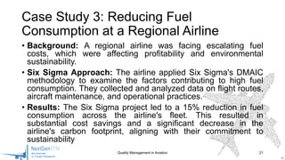 • Background: A regional airline was facing escalating fuel
costs, which were affecting profitability and environmental
sustainability.
• Six Sigma Approach: The airline applied Six Sigma's DMAIC
methodology to examine the factors contributing to high fuel
consumption. They collected and analyzed data on flight routes,
aircraft maintenance, and operational practices.
• Results: The Six Sigma project led to a 15% reduction in fuel
consumption across the airline's fleet. This resulted in
substantial cost savings and a significant decrease in the
airline's carbon footprint, aligning with their commitment to
sustainability
Quality Management in Aviation 21
Case Study 3: Reducing Fuel
Consumption at a Regional Airline
 