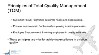 • Customer Focus: Prioritizing customer needs and expectations.
• Process Improvement: Continuously improving aviation processes.
• Employee Empowerment: Involving employees in quality initiatives.
• These principles are vital for achieving excellence in aviation
quality.
Quality Management in Aviation 9
Principles of Total Quality Management
(TQM)
 