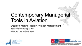 This course is prepared under the Erasmus+ KA-210-YOU Project titled
«Skilling Youth for the Next Generation Air Transport Management»
Contemporary Managerial
Tools in Aviation
Decision-Making Tools in Aviation Management
Assoc. Prof. Dr. Savaş. S. Ateş
Assist. Prof. Dr. Mahmut Bakır
 