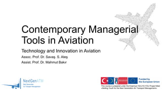 This course is prepared under the Erasmus+ KA-210-YOU Project titled
«Skilling Youth for the Next Generation Air Transport Management»
Contemporary Managerial
Tools in Aviation
Technology and Innovation in Aviation
Assoc. Prof. Dr. Savaş. S. Ateş
Assist. Prof. Dr. Mahmut Bakır
 