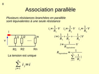 8

                            Association parallèle
        Plusieurs résistances branchées en parallèle
        sont équivalentes à une seule résistance
                                            1             1             1
                                       i 1=    V   i 2=        V i n= V
         i                                  R1           R2             Rn
                                              1        1            1
                  i1    i2       in        i=            ⋯ V
                                              R 1 R2               Rn
    v
                                                         1
                                              i=                   V
                                                    R équivalente
             R1        R2      Rn                                 1
                                            Réquivalente = n
         La tension est unique                                      1
                                                           ∑ R 
                  n                                         j =1      j


              ∑ i j=i
              j=1
 