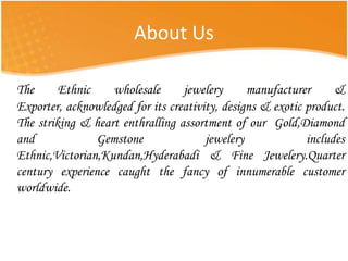 About UsThe Ethnic wholesale jewelery manufacturer & Exporter, acknowledged for its creativity, designs & exotic product. The striking & heart enthralling assortment of our  Gold,Diamond and Gemstone jewelery includes Ethnic,Victorian,Kundan,Hyderabadi & Fine Jewelery.Quarter century experience caught the fancy of innumerable customer worldwide.