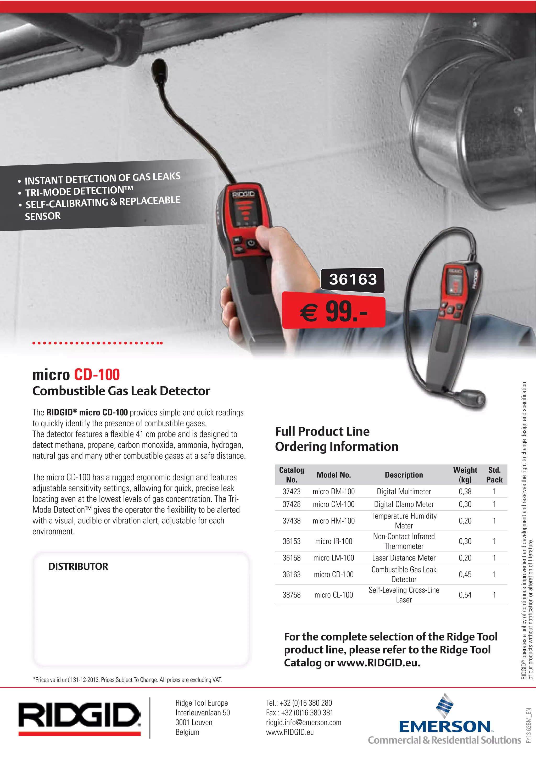 36163
FY1362BM_EN
RIDGID®
operatesapolicyofcontinuousimprovementanddevelopmentandreservestherighttochangedesignandspecification
ofourproductswithoutnotificationoralterationofliterature.
*Prices valid until 31-12-2013. Prices Subject To Change. All prices are excluding VAT.
Ridge Tool Europe
Interleuvenlaan 50
3001 Leuven
Belgium
Tel.: +32 (0)16 380 280
Fax.: +32 (0)16 380 381
ridgid.info@emerson.com
www.RIDGID.eu
The RIDGID®
micro CD-100 provides simple and quick readings
to quickly identify the presence of combustible gases.
The detector features a flexible 41 cm probe and is designed to
detect methane, propane, carbon monoxide, ammonia, hydrogen,
natural gas and many other combustible gases at a safe distance.
The micro CD-100 has a rugged ergonomic design and features
adjustable sensitivity settings, allowing for quick, precise leak
locating even at the lowest levels of gas concentration. The Tri-
Mode Detection™ gives the operator the flexibility to be alerted
with a visual, audible or vibration alert, adjustable for each
environment.
micro CD-100
Catalog
No.
Model No. Description
Weight
(kg)
Std.
Pack
37423 micro DM-100 Digital Multimeter 0,38 1
37428 micro CM-100 Digital Clamp Meter 0,30 1
37438 micro HM-100
Temperature Humidity
Meter
0,20 1
36153 micro IR-100
Non-Contact Infrared
Thermometer
0,30 1
36158 micro LM-100 Laser Distance Meter 0,20 1
36163 micro CD-100
Combustible Gas Leak
Detector
0,45 1
38758 micro CL-100
Self-Leveling Cross-Line
Laser
0,54 1
• INSTANT DETECTION OF GAS LEAKS
• TRI-MODE DETECTION™
• SELF-CALIBRATING & REPLACEABLE
SENSOR
99.-