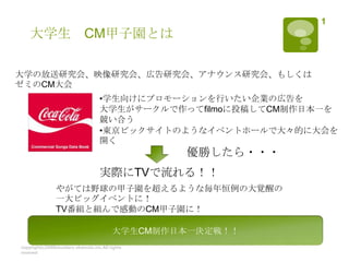 大学生　CM甲子園とは copyright(c)2008shuntaro okamoto.inc.All rights reseved 1 大学の放送研究会、映像研究会、広告研究会、アナウンス研究会、もしくはゼミのCM大会 ,[object Object],大学生がサークルで作ってfilmoに投稿してCM制作日本一を 競い合う ,[object Object],優勝したら・・・ 実際にTVで流れる！！ やがては野球の甲子園を超えるような毎年恒例の大覚醒の一大ビッグイベントに！ TV番組と組んで感動のCM甲子園に！ 大学生CM制作日本一決定戦！！ 
