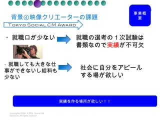 背景④映像クリエーターの課題　 copyright(c)2008  大学生  Social CM Award.inc.All rights reseved ・就職口が少ない 就職の選考の１次試験は書類なので 実績 が不可欠 ・ 就職しても大きな仕事ができないし給料も少ない 社会に自分をアピールする場が欲しい 事業概要 実績を作る場所が欲しい！！ 