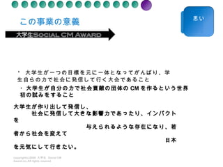 この事業の意義 copyright(c)2008  大学生  Social CM Award.inc.All rights reseved ・ 大学生が一つの目標を元に一体となってがんばり、学生自らの力で社会に発信して行く大会であること 大学生が作り出して発信し、 　　　 社会に発信して大きな影響力であったり、インパクトを 　　　　　　　　　　　　 与えられるような存在になり、若者から社会を変えて 　　　　　　　　　　　　　　　　　　　　　　　　　 日本を元気にして行きたい。 ・大学生が自分の力で社会貢献の団体の CM を作るという世界初の試みをすること 思い 