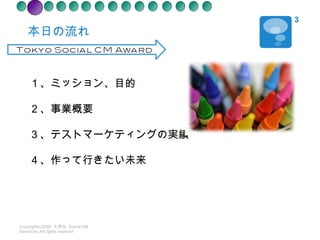 本日の流れ copyright(c)2008  大学生  Social CM Award.inc.All rights reseved １、ミッション、目的 ２ 、事業概要 ３、テストマーケティングの実績 ４、作って行きたい未来 