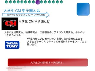 　大学生 CM 甲子園とは copyright(c)2008  大学生  Social CM Award.inc.All rights reseved 大学の放送研究会、映像研究会、広告研究会、アナウンス研究会、もしくはゼミの CM 大会 学生向けにプロモーションを行いたい企業の広告を 大学生がサークルで作って CM 制作日本一をウェブ上で 競い合う 大学生 CM 甲子園とは 