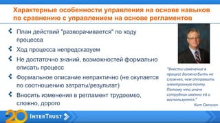 Характерные особенности управления на основе навыков
по сравнению с управлением на основе регламентов
План действий "разворачивается" по ходу
процесса
Ход процесса непредсказуем
Не достаточно знаний, возможностей формально
описать процесс
Формальное описание непрактично (не окупается
по соотношению затраты/результат)
Вносить изменения в регламент трудоемко,
сложно, дорого
“Внести изменение в
процесс должно быть не
сложнее, чем отправить
электронную почту.
Потому что иначе
сотрудник именно ей и
воспользуется.”
Кит Свенсон
 