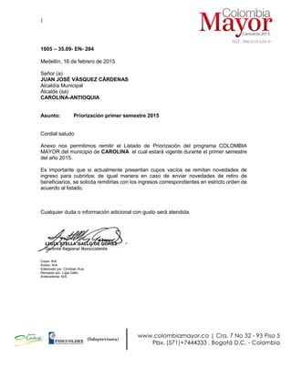 |
NIT: 900.619.658-9
1005 – 35.09- EN- 284
Medellín, 16 de febrero de 2015
Señor (a)
JUAN JOSÉ VÁSQUEZ CÁRDENAS
Alcaldía Municipal
Alcalde (sa)
CAROLINA-ANTIOQUIA
Asunto: Priorización primer semestre 2015
Cordial saludo
Anexo nos permitimos remitir el Listado de Priorización del programa COLOMBIA
MAYOR del municipio de CAROLINA el cual estará vigente durante el primer semestre
del año 2015.
Es importante que si actualmente presentan cupos vacíos se remitan novedades de
ingreso para cubrirlos; de igual manera en caso de enviar novedades de retiro de
beneficiarios, se solicita remitirlas con los ingresos correspondientes en estricto orden de
acuerdo al listado.
Cualquier duda o información adicional con gusto será atendida.
Copia: N/A
Anexo: N/A
Elaborado por: Christian Rua
Revisado por: Ligia Gallo
Antecedente: N/A
 